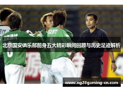 北京国安俱乐部前身五大精彩瞬间回顾与历史足迹解析