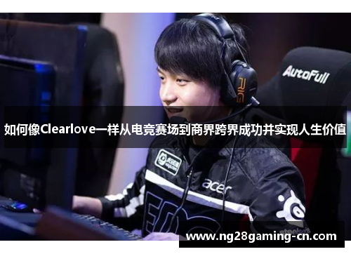 如何像Clearlove一样从电竞赛场到商界跨界成功并实现人生价值
