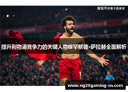 提升利物浦竞争力的关键人物穆罕默德·萨拉赫全面解析