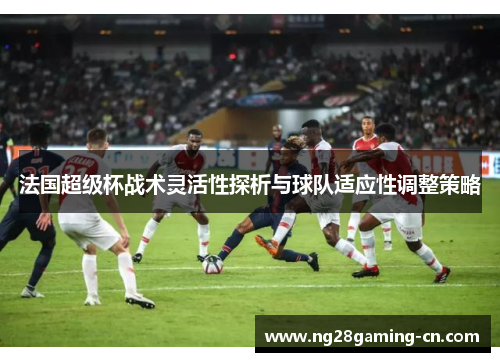 法国超级杯战术灵活性探析与球队适应性调整策略