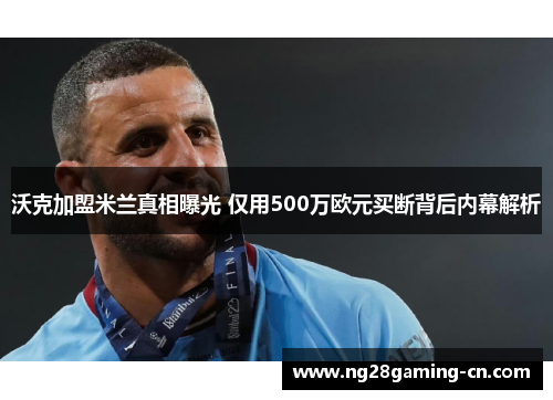 沃克加盟米兰真相曝光 仅用500万欧元买断背后内幕解析